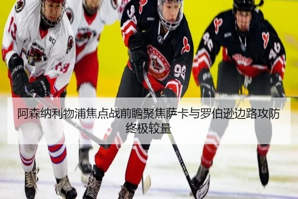 阿森纳利物浦焦点战前瞻聚焦萨卡与罗伯逊边路攻防终极较量