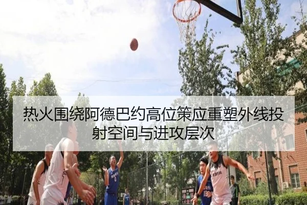 热火围绕阿德巴约高位策应重塑外线投射空间与进攻层次
